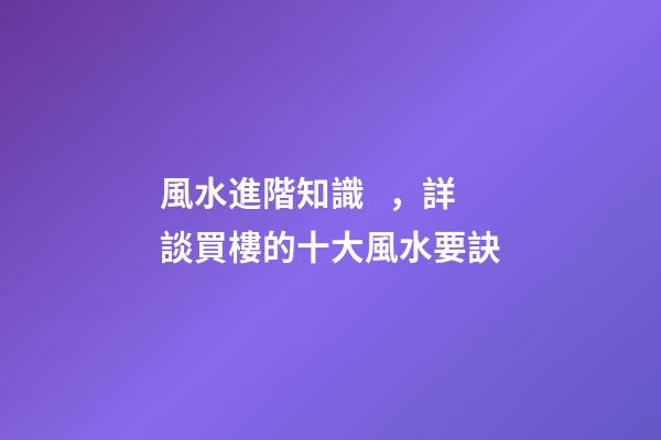 風水進階知識，詳談買樓的十大風水要訣